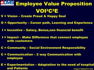 Employee Value Proposition
                         VOI2C2E
V = Vision – Create Proud & Happy Soul

O = Opportunity – Career path, Learning and Experience

I = Incentive – Salary, Bonus,non financial benefit

I = Impact – Make Difference that connect employee
    with customers

C = Community – Social Environment Responsibility

C = Communication – 2 way Communication with
    employee

E = Experimentation – Adaptation to the need of hospital
    and Patients             36            Pongsak Viddayakorn, M.D.
 