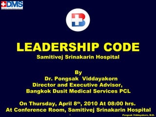 LEADERSHIP CODE
          Samitivej Srinakarin Hospital

                      By
            Dr. Pongsak Viddayakorn
        Director and Executive Advisor,
      Bangkok Dusit Medical Services PCL

    On Thursday, April 8th, 2010 At 08:00 hrs.
At Conference Room, Samitivej Srinakarin Hospital
                     4                    Pongsak Viddayakorn, M.D.
 