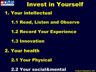 Invest in Yourself
1. Your intellectual

  1.1 Read, Listen and Observe

  1.2 Record Your Experience

  1.3 Innovation

2. Your health

  2.1 Your Physical

  2.2 Your social&mental
                 54         Pongsak Viddayakorn, M.D.
 