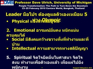 Professor Dave Ulrich, University of Michigan
      People Transformation: The Path to Turn Down the Downturn
        23–25 February 2010 Centara World, Bangkok, Thailand


Leader มือโปร ต้องดูแลตัวเองเหมือน 5
• Physical แข็วแรงสมบูรณ์
            ห่ง ง Olympic

2. Emotional อำรมณ์มั่นคง หนักแน่น
ควบคุมได้
• Social มีสังคมกว้ำงขวำงทั้งทีทำำงำนและที่
                               ่
  บ้ำน
• Intellectual ควำมสำมำรถทำงสติปัญญำ

5. Spiritual จิตใจยึดมั่นในศำสนำ จิตใจ
  สงบ ทำำงำนเพื่อตัวเองแล้ว เผื่อแผ่ไปยัง
  พนักงำน               55                        Pongsak Viddayakorn, M.D.
 
