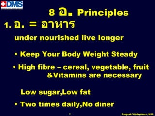 8   อ. Principles
1.   อ. = อำหำร
     under nourished live longer

     • Keep Your Body Weight Steady
     • High fibre – cereal, vegetable, fruit
               &Vitamins are necessary

       Low sugar,Low fat
     • Two times daily,No diner
                     61             Pongsak Viddayakorn, M.D.
 