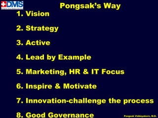 Pongsak’s Way
1. Vision

2. Strategy

3. Active

4. Lead by Example

5. Marketing, HR & IT Focus

6. Inspire & Motivate

7. Innovation-challenge the process

8. Good Governance
                62            Pongsak Viddayakorn, M.D.
 