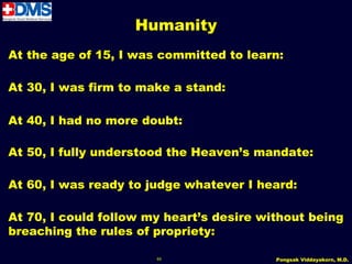 Humanity
At the age of 15, I was committed to learn:

At 30, I was firm to make a stand:

At 40, I had no more doubt:

At 50, I fully understood the Heaven’s mandate:

At 60, I was ready to judge whatever I heard:

At 70, I could follow my heart’s desire without being
breaching the rules of propriety:

                       65                 Pongsak Viddayakorn, M.D.
 