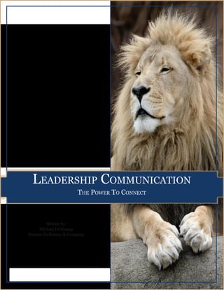 LEADERSHIP COMMUNICATION:
                                                                 The Power to Connect




          Leadership CommuniCation
                                      the power to ConneCt



                 Written by:
              Michael DeVenney
        Bluteau DeVenney & Company




901A - 5670 Spring Garden Rd, Halifax, NS, B3J 1H6 | Web:www.BluteauDeVenney.com | Email:GetResults@BluteauDeVenney.com
                                                                                                        Next Page
                                                                                                         Next Page        1
 