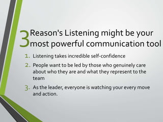 Reason's Listening might be your 
most powerful communication tool 
1. Listening takes incredible self-confidence 
2. People want to be led by those who genuinely care 
about who they are and what they represent to the 
team 
3. As the leader, everyone is watching your every move 
and action. 
3 
 