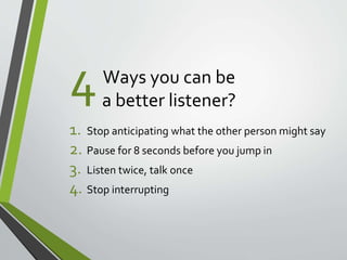 Ways you can be 
a better listener? 
4 
1. Stop anticipating what the other person might say 
2. Pause for 8 seconds before you jump in 
3. Listen twice, talk once 
4. Stop interrupting 
 