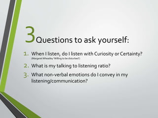 3 
Questions to ask yourself: 
1. When I listen, do I listen with Curiosity or Certainty? 
(Margaret Wheatley 'Willing to be disturbed‘) 
2. What is my talking to listening ratio? 
3. What non-verbal emotions do I convey in my 
listening/communication? 
 