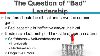 The Question of “Bad”
Leadership
 Leaders should be ethical and serve the common
good
 Bad leadership is ineffective and/or unethical
 Destructive leadership – Dark side of human nature
 Selfishness – Self-centeredness
 Narcissistic
 Machiavellianism
 Cognitive Errors
 