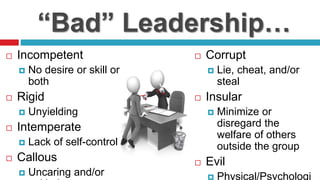 “Bad” Leadership…
 Incompetent
 No desire or skill or
both
 Rigid
 Unyielding
 Intemperate
 Lack of self-control
 Callous
 Uncaring and/or
 Corrupt
 Lie, cheat, and/or
steal
 Insular
 Minimize or
disregard the
welfare of others
outside the group
 Evil
 Physical/Psychologi
 