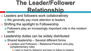The Leader/Follower
Relationship
 Leaders and followers work collaboratively
 We generally pay more attention to leaders
 Shifting the spotlight to Followership
 Followers play an increasingly important role in the modern
world
 Leadership duties can be widely distributed
 Shared leadership – Several different forms
 Leaders and Followers – Relational Partners who play
complementary roles
 Learn to lead by following and learn to follow by leading
 