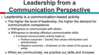 Leadership from a
Communication Perspective
 Leadership is a communication-based activity
 The higher the level of leadership, the higher the demand for
communication competence
 Willingness to communicate with others
 Willingness to develop effective communication skills
 Increased communication activity leads to:
 Positive outcomes – Society that values individualism and
assertiveness
 Negative outcomes – Emphasis on the needs of the group as
whole
 When we communicate, we practice our skills and increase
 