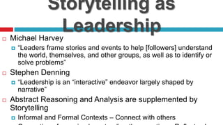 Storytelling as
Leadership Michael Harvey
 “Leaders frame stories and events to help [followers] understand
the world, themselves, and other groups, as well as to identify or
solve problems”
 Stephen Denning
 “Leadership is an “interactive” endeavor largely shaped by
narrative”
 Abstract Reasoning and Analysis are supplemented by
Storytelling
 Informal and Formal Contexts – Connect with others
 