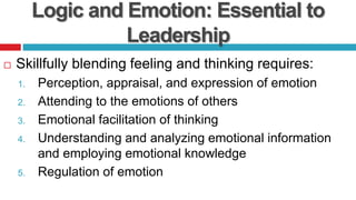 Logic and Emotion: Essential to
Leadership
 Skillfully blending feeling and thinking requires:
1. Perception, appraisal, and expression of emotion
2. Attending to the emotions of others
3. Emotional facilitation of thinking
4. Understanding and analyzing emotional information
and employing emotional knowledge
5. Regulation of emotion
 