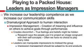 Playing to a Packed House:
Leaders as Impression Managers
 We increase our leadership competence as we
increase our communication skills
 Dramaturgical Approach to human interaction
 Impression Management – Creation of meaning and influence
on others to achieve goals through performances
 Creates discomfort – True feelings and beliefs might be hidden
 Research says the people use it to project an image congruent
with their self-concepts – Often we have no choice to play
many roles
 Leaders can manipulate impressions to mislead the group
 Impression management should be judged by its end products
 