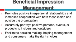 Beneficial Impression
Management
1. Promotes positive interpersonal relationships and
increases cooperation with both those inside and
outside the organization
2. Accurately portrays positive persons, events, or
products to insiders and outsiders
3. Facilitates decision making, helping management
and consumers make the right choices
 