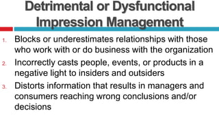 Detrimental or Dysfunctional
Impression Management
1. Blocks or underestimates relationships with those
who work with or do business with the organization
2. Incorrectly casts people, events, or products in a
negative light to insiders and outsiders
3. Distorts information that results in managers and
consumers reaching wrong conclusions and/or
decisions
 
