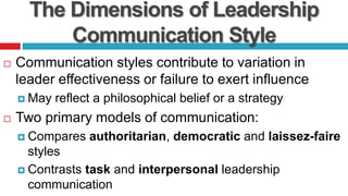 The Dimensions of Leadership
Communication Style
 Communication styles contribute to variation in
leader effectiveness or failure to exert influence
 May reflect a philosophical belief or a strategy
 Two primary models of communication:
 Compares authoritarian, democratic and laissez-faire
styles
 Contrasts task and interpersonal leadership
communication
 