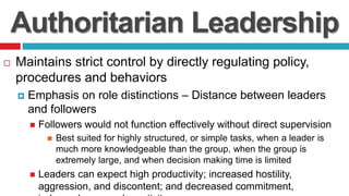 Authoritarian Leadership
 Maintains strict control by directly regulating policy,
procedures and behaviors
 Emphasis on role distinctions – Distance between leaders
and followers
 Followers would not function effectively without direct supervision
 Best suited for highly structured, or simple tasks, when a leader is
much more knowledgeable than the group, when the group is
extremely large, and when decision making time is limited
 Leaders can expect high productivity; increased hostility,
aggression, and discontent; and decreased commitment,
 