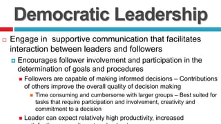 Democratic Leadership
 Engage in supportive communication that facilitates
interaction between leaders and followers
 Encourages follower involvement and participation in the
determination of goals and procedures
 Followers are capable of making informed decisions – Contributions
of others improve the overall quality of decision making
 Time consuming and cumbersome with larger groups – Best suited for
tasks that require participation and involvement, creativity and
commitment to a decision
 Leader can expect relatively high productivity, increased
 