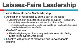 Laissez-Faire Leadership
 “Leave them alone” – Nonleadership
 Abdication of responsibility on the part of the leader
 Leaders withdraw and offer little guidance or support – innovation,
productivity, cohesiveness and satisfaction often suffers
 Leader can be accused of leadership avoidance resulting in decreased
productivity and less satisfaction
 Guided Freedom
 Affords a high degree of autonomy and self-rule whole offering
guidance and support when asked
 Effective with groups of motivated and knowledgeable
experts
 