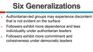 Six Generalizations
4. Authoritarian-led groups may experience discontent
that is not evident on the surface
5. Followers exhibit more dependence and less
individuality under authoritarian leaders
6. Followers exhibit more commitment and
cohesiveness under democratic leaders
 