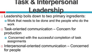 Task & Interpersonal
Leadership
 Leadership boils down to two primary ingredients:
 Work that needs to be done and the people who do the
work
 Task-oriented communication – Concern for
production
 Concerned with the successful completion of task
assignments
 Interpersonal-oriented communication – Concerned
for people
 