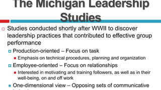 The Michigan Leadership
Studies
 Studies conducted shortly after WWII to discover
leadership practices that contributed to effective group
performance
 Production-oriented – Focus on task
 Emphasis on technical procedures, planning and organization
 Employee-oriented – Focus on relationships
 Interested in motivating and training followers, as well as in their
well-being, on and off work
 One-dimensional view – Opposing sets of communicative
 