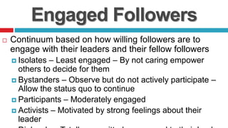 Engaged Followers
 Continuum based on how willing followers are to
engage with their leaders and their fellow followers
 Isolates – Least engaged – By not caring empower
others to decide for them
 Bystanders – Observe but do not actively participate –
Allow the status quo to continue
 Participants – Moderately engaged
 Activists – Motivated by strong feelings about their
leader
 