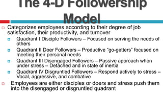 The 4-D Followership
Model Categorizes employees according to their degree of job
satisfaction, their productivity, and turnover
 Quadrant I Disciple Followers – Focused on serving the needs of
others
 Quadrant II Doer Followers – Productive “go-getters” focused on
meeting their personal needs
 Quadrant III Disengaged Followers – Passive approach when
under stress – Detached and in state of inertia
 Quadrant IV Disgruntled Followers – Respond actively to stress –
Vocal, aggressive, and combative
 Employees are either disciples or doers and stress push them
into the disengaged or disgruntled quadrant
 