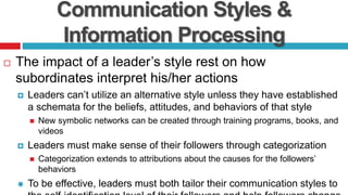 Communication Styles &
Information Processing
 The impact of a leader’s style rest on how
subordinates interpret his/her actions
 Leaders can’t utilize an alternative style unless they have established
a schemata for the beliefs, attitudes, and behaviors of that style
 New symbolic networks can be created through training programs, books, and
videos
 Leaders must make sense of their followers through categorization
 Categorization extends to attributions about the causes for the followers’
behaviors
 To be effective, leaders must both tailor their communication styles to
 