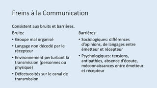 Freins à la Communication
Consistent aux bruits et barrières.
Bruits:
• Groupe mal organisé
• Langage non décodé par le
récepteur
• Environnement perturbant la
transmission (personnes ou
physique)
• Défectuosités sur le canal de
transmission
Barrières:
• Sociologiques: différences
d’opinions, de langages entre
émetteur et récepteur
• Psychologiques: tensions,
antipathies, absence d’écoute,
méconnaissances entre émetteur
et récepteur
 