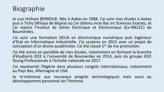Biographie
Je suis Hicham BERKOUK. Née à Aokas en 1988. J’ai suivi mes études à Aokas
puis à Tichy (Wilaya de Béjaia) où j’ai obtenu mon Bac en Sciences Exactes, et
j’ai rejoins l’Institut de Génie Electrique et Electronique (Ex-INELEC) de
Boumerdes.
J’ai suivi une formation DEUA en électronique numérique puis Ingénieur
d’Etat en Informatique Industrielle. J’ai soutenu en 2015 avec un projet de
conception d’un drone quadrirotor. J’ai été classé 1er de ma promotion.
J’ai été active en parallèle de mes études, notamment en formant la branche
d’étudiants IEEE à l’université de Boumerdes en 2014, puis du groupe IEEE
Young Professionals à l’échelle nationale en 2017.
J’ai représenté l’Algérie dans plusieurs congrès internationaux, notamment
au Pays Bas, Allemagne et USA.
Je m’intéresse aux nouveaux progrès technologiques mais aussi au
développement personnel de l’Homme.
 