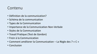 Contenu
• Définition de la communication?
• Schéma de la communication
• Types de la Communication
• Importance de la Communication Non-Verbale
• Styles de la Communication
• Travail Pratique (Test de Gordon)
• Frein à la Communication
• Comment améliorer la Communication – La Règle des 7 « C »
• Conclusion
 