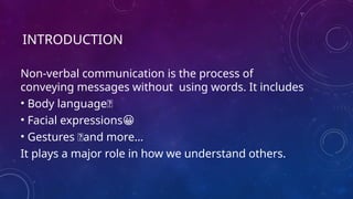 INTRODUCTION
Non-verbal communication is the process of
conveying messages without using words. It includes
• Body language🙇
• Facial expressions😀
• Gestures 🤝and more…
It plays a major role in how we understand others.
 