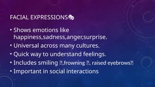 FACIAL EXPRESSIONS🎭
• Shows emotions like
happiness,sadness,anger,surprise.
• Universal across many cultures.
• Quick way to understand feelings.
• Includes smiling 🙂,frowning 🙁, raised eyebrows🤨
• Important in social interactions
 