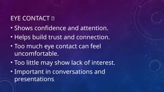 EYE CONTACT 👀
• Shows confidence and attention.
• Helps build trust and connection.
• Too much eye contact can feel
uncomfortable.
• Too little may show lack of interest.
• Important in conversations and
presentations.
 