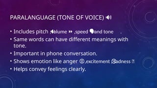 PARALANGUAGE (TONE OF VOICE) 🔊
• Includes pitch ,volume ,speed and tone .
🔉 ⏩ 🗣 ️
• Same words can have different meanings with
tone.
• Important in phone conversation.
• Shows emotion like anger ,excitement , sadness 😞
😡 😞
• Helps convey feelings clearly.
 