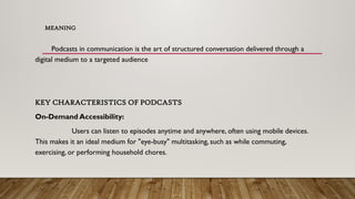 MEANING
Podcasts in communication is the art of structured conversation delivered through a
digital medium to a targeted audience
KEY CHARACTERISTICS OF PODCASTS
On-Demand Accessibility:
Users can listen to episodes anytime and anywhere, often using mobile devices.
This makes it an ideal medium for "eye-busy" multitasking, such as while commuting,
exercising, or performing household chores.
 