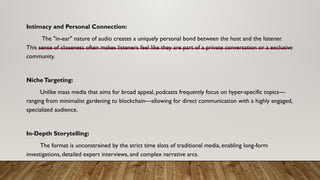 Intimacy and Personal Connection:
The "in-ear" nature of audio creates a uniquely personal bond between the host and the listener.
This sense of closeness often makes listeners feel like they are part of a private conversation or a exclusive
community.
NicheTargeting:
Unlike mass media that aims for broad appeal, podcasts frequently focus on hyper-specific topics—
ranging from minimalist gardening to blockchain—allowing for direct communication with a highly engaged,
specialized audience.
In-Depth Storytelling:
The format is unconstrained by the strict time slots of traditional media, enabling long-form
investigations, detailed expert interviews, and complex narrative arcs.
 