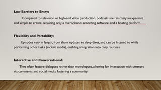 Low Barriers to Entry:
Compared to television or high-end video production, podcasts are relatively inexpensive
and simple to create, requiring only a microphone, recording software, and a hosting platform.
Flexibility and Portability:
Episodes vary in length, from short updates to deep dives, and can be listened to while
performing other tasks (mobile media), enabling integration into daily routines.
Interactive and Conversational:
They often feature dialogues rather than monologues, allowing for interaction with creators
via comments and social media, fostering a community.
 