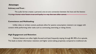 Advantages
Intimacy andTrust :
The audio format creates a personal, one-on-one connection between the host and the listener.
Hearing a human voice fosters trust and loyalty in a way that text often cannot.
Convenience and Multitasking:
Unlike video or written content, podcasts allow for passive consumption. Listeners can engage with
content while performing other tasks such as commuting, exercising, or doing chores.
High Engagement and Retention:
Podcast listeners are often highly focused and loyal, frequently staying through 80–90% of an episode.
This leads to better information retention and higher action-taking propensity compared to traditional ads.
 