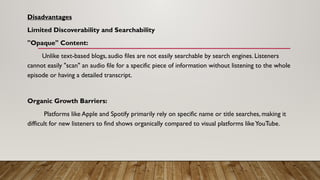 Disadvantages
Limited Discoverability and Searchability
"Opaque" Content:
Unlike text-based blogs, audio files are not easily searchable by search engines. Listeners
cannot easily "scan" an audio file for a specific piece of information without listening to the whole
episode or having a detailed transcript.
Organic Growth Barriers:
Platforms like Apple and Spotify primarily rely on specific name or title searches, making it
difficult for new listeners to find shows organically compared to visual platforms likeYouTube.
 