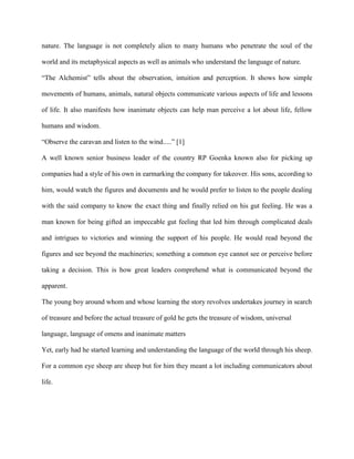 nature. The language is not completely alien to many humans who penetrate the soul of the
world and its metaphysical aspects as well as animals who understand the language of nature.
“The Alchemist” tells about the observation, intuition and perception. It shows how simple
movements of humans, animals, natural objects communicate various aspects of life and lessons
of life. It also manifests how inanimate objects can help man perceive a lot about life, fellow
humans and wisdom.
“Observe the caravan and listen to the wind.....” [1]
A well known senior business leader of the country RP Goenka known also for picking up
companies had a style of his own in earmarking the company for takeover. His sons, according to
him, would watch the figures and documents and he would prefer to listen to the people dealing
with the said company to know the exact thing and finally relied on his gut feeling. He was a
man known for being gifted an impeccable gut feeling that led him through complicated deals
and intrigues to victories and winning the support of his people. He would read beyond the
figures and see beyond the machineries; something a common eye cannot see or perceive before
taking a decision. This is how great leaders comprehend what is communicated beyond the
apparent.
The young boy around whom and whose learning the story revolves undertakes journey in search
of treasure and before the actual treasure of gold he gets the treasure of wisdom, universal
language, language of omens and inanimate matters
Yet, early had he started learning and understanding the language of the world through his sheep.
For a common eye sheep are sheep but for him they meant a lot including communicators about
life.
 