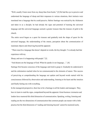 “Well, usually I learn more from my sheep than from books.” [2] He had the eye to perceive and
understand the language of sheep and their responses to various situations, their instincts were
translated into a language that he could perceive. Before Santiago was noticed by the Alchemist
and taken in as a disciple, he had already the signs and potential of learning the universal
language and this universal language seemed a greater treasure than the treasure of gold in the
church.
The entire novel began as a quest for treasure and gradually took the shape of quest for the
universal language, the understanding of the omens, perception about the communication of
inanimate objects and observing beyond the apparent.
“There must be a language that doesn’t depend on words, the boy thought. I’ve already had that
experience with my
Sheep, and now it is happening with people.” [3]
“And dreams are the language of God. When he speaks in our language....”. [4]
Santiago first became conscious of the language and tried to grasp it. Gradually he understood it
and the culmination reached when he too communicated to the elements of nature. This success
of perceiving or comprehending the language not spoken and beyond words started with his
consciousness followed by observation and understanding, listening to his heart and the intuition
and finally feeling one with everything.
In the managerial perspective, there has to be a Santiago in all the leaders and managers. They
have to learn to read the signs, comprehend beyond the apparent. Great business visionaries and
leaders have mastered this third dimension of communication. Speaking, writing, listening and
reading are the two dimensions of communication that common people can master with a little
practice but the third dimension of ‘reading and listening beyond’ cannot be mastered easily.
 