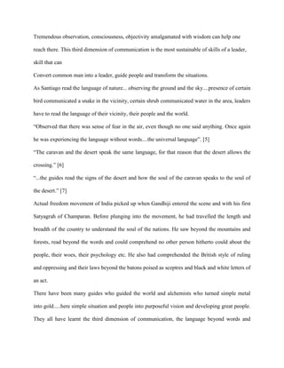 Tremendous observation, consciousness, objectivity amalgamated with wisdom can help one
reach there. This third dimension of communication is the most sustainable of skills of a leader,
skill that can
Convert common man into a leader, guide people and transform the situations.
As Santiago read the language of nature... observing the ground and the sky....presence of certain
bird communicated a snake in the vicinity, certain shrub communicated water in the area, leaders
have to read the language of their vicinity, their people and the world.
“Observed that there was sense of fear in the air, even though no one said anything. Once again
he was experiencing the language without words....the universal language”. [5]
“The caravan and the desert speak the same language, for that reason that the desert allows the
crossing.” [6]
“...the guides read the signs of the desert and how the soul of the caravan speaks to the soul of
the desert.” [7]
Actual freedom movement of India picked up when Gandhiji entered the scene and with his first
Satyagrah of Champaran. Before plunging into the movement, he had travelled the length and
breadth of the country to understand the soul of the nations. He saw beyond the mountains and
forests, read beyond the words and could comprehend no other person hitherto could about the
people, their woes, their psychology etc. He also had comprehended the British style of ruling
and oppressing and their laws beyond the batons poised as sceptres and black and white letters of
an act.
There have been many guides who guided the world and alchemists who turned simple metal
into gold.....here simple situation and people into purposeful vision and developing great people.
They all have learnt the third dimension of communication, the language beyond words and
 