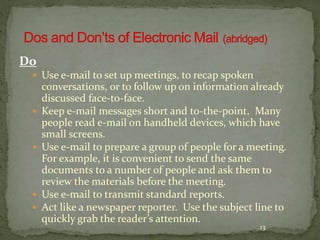 13 
Do 
 Use e-mail to set up meetings, to recap spoken 
conversations, or to follow up on information already 
discussed face-to-face. 
 Keep e-mail messages short and to-the-point. Many 
people read e-mail on handheld devices, which have 
small screens. 
 Use e-mail to prepare a group of people for a meeting. 
For example, it is convenient to send the same 
documents to a number of people and ask them to 
review the materials before the meeting. 
 Use e-mail to transmit standard reports. 
 Act like a newspaper reporter. Use the subject line to 
quickly grab the reader’s attention. 
 