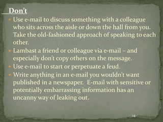 Don’t 
 Use e-mail to discuss something with a colleague 
who sits across the aisle or down the hall from you. 
Take the old-fashioned approach of speaking to each 
other. 
 Lambast a friend or colleague via e-mail – and 
especially don’t copy others on the message. 
 Use e-mail to start or perpetuate a feud. 
 Write anything in an e-mail you wouldn’t want 
published in a newspaper. E-mail with sensitive or 
potentially embarrassing information has an 
uncanny way of leaking out. 
14 
 