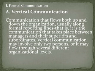 A. Vertical Communication 
Communication that flows both up and 
down the organization, usually along 
formal reporting lines-that is, it is the 
communication that takes place between 
managers and their superiors and 
subordinates. Vertical communication 
may involve only two persons, or it may 
flow through several different 
organizational levels. 
 