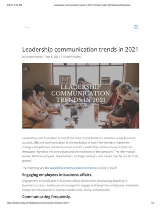 9/8/21, 9:34 AM Leadership communication trends in 2021 | Shawn Nutley | Professional Overview
https://shawnnutley.com/leadership-communication-trends-in-2021/ 1/4
Leadership communication trends in 2021
by shawnnutley | Sep 8, 2021 | Shawn Nutley
Leadership communication is one of the most crucial factors to consider in any business
success. Effective communication at the workplace is vital if we intend to implement
changes and produce positive business results. Leadership communication comprises
messages related to the core values and the traditions of the company. The information
passed to the employees, shareholders, strategic partners, and media directly results in its
growth.
The following are the leadership communication trends to expect in 2021:
Engaging employees in business affairs.
Engagement of employees in business affairs boosts their productivity resulting in
business success. Leaders are encouraged to engage and keep their employees motivated.
Proper communication in business builds trust, clarity, and empathy.
Communicating frequently.


a
a
 