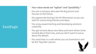 East/Eagle
 Your value words are “option” and “possibility.”
 You are a visionary who sees the big picture and
focuses on the future.
 You appreciate having a lot of information so you can
look for overarching themes and ideas.
 You enjoy experimenting and developing solutions
creatively.
 You get excited about new ideas and want others to be
excited about them too, and you don’t want to worry
about the details.
 You work best in a role where you can brainstorm and
be the “big idea” person.
 